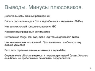Выводы. Минусы плюсовиков. 
Дорогие вызовы сишных расширений 
Писать расширения для С++ - задолбешься и вызовешь сОтОну 
Нет возможностей тонкого управления GC 
Недооптимизированный оптимизатор 
Встроенные range, len, cap, make итд только для builtin типов 
Нет человеческих исключений. Протаскивание ошибок по стеку 
сильно утомляет 
Зато есть странные паники и затычка в виде defer. 
Определение области видимости по регистру первой буквы. Хорошо 
еще блоки не пробельными символами определяются. 
! 
35 
 