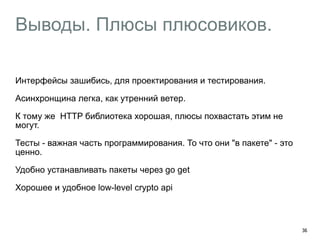 Выводы. Плюсы плюсовиков. 
Интерфейсы зашибись, для проектирования и тестирования. 
Асинхронщина легка, как утренний ветер. 
К тому же HTTP библиотека хорошая, плюсы похвастать этим не 
могут. 
Тесты - важная часть программирования. То что они "в пакете" - это 
ценно. 
Удобно устанавливать пакеты через go get 
Хорошее и удобное low-level crypto api 
36 
 
