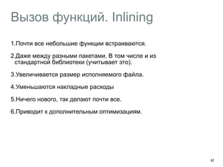 Вызов функций. Inlining 
1.Почти все небольшие функции встраиваются. 
2.Даже между разными пакетами. В том числе и из 
стандартной библиотеки (учитывает это). 
3.Увеличивается размер исполняемого файла. 
4.Уменьшаются накладные расходы 
5.Ничего нового, так делают почти все. 
6.Приводит к дополнительным оптимизациям. 
42 
 