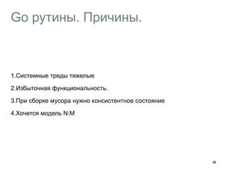 Go рутины. Причины. 
1.Системные треды тяжелые 
2.Избыточная функциональность. 
3.При сборке мусора нужно консистентное состояние 
4.Хочется модель N:M 
48 
 