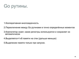 Go рутины. 
1.Кооперативная многозадачность 
2.Переключение между Go рутинами в точно определённых моментах 
3.Компилятор знает, какие регистры используются и сохраняет их 
автоматически 
4.Выделяется 4 кб памяти на стек (дальше меньше) 
5.Выделение памяти только при запуске. 
49 
 
