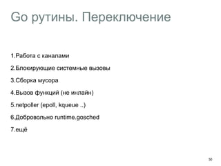 Go рутины. Переключение 
1.Работа с каналами 
2.Блокирующие системные вызовы 
3.Сборка мусора 
4.Вызов функций (не инлайн) 
5.netpoller (epoll, kqueue ..) 
6.Добровольно runtime.gosched 
7.ещё 
50 
 