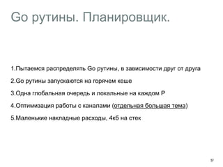 Go рутины. Планировщик. 
57 
1.Пытаемся распределять Go рутины, в зависимости друг от друга 
2.Go рутины запускаются на горячем кеше 
3.Одна глобальная очередь и локальные на каждом P 
4.Оптимизация работы с каналами (отдельная большая тема) 
5.Маленькие накладные расходы, 4кб на стек 
 