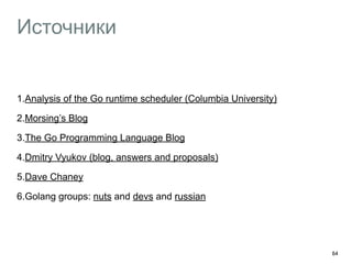 Источники 
1.Analysis of the Go runtime scheduler (Columbia University) 
2.Morsing’s Blog 
3.The Go Programming Language Blog 
4.Dmitry Vyukov (blog, answers and proposals) 
5.Dave Chaney 
6.Golang groups: nuts and devs and russian 
64 
 