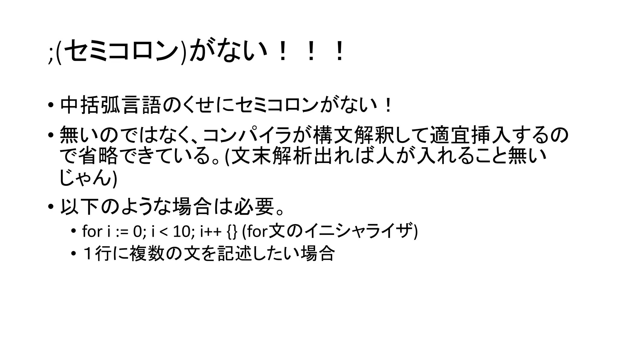 ;(セミコロン)がない！！！
• 中括弧言語のくせにセミコロンがない！
• 無いのではなく、コンパイラが構文解釈して適宜挿入するの
で省略できている。(文末解析出れば人が入れること無い
じゃん)
• 以下のような場合は必要。
• for i := 0; i < 10; i++ {} (for文のイニシャライザ)
• １行に複数の文を記述したい場合
 