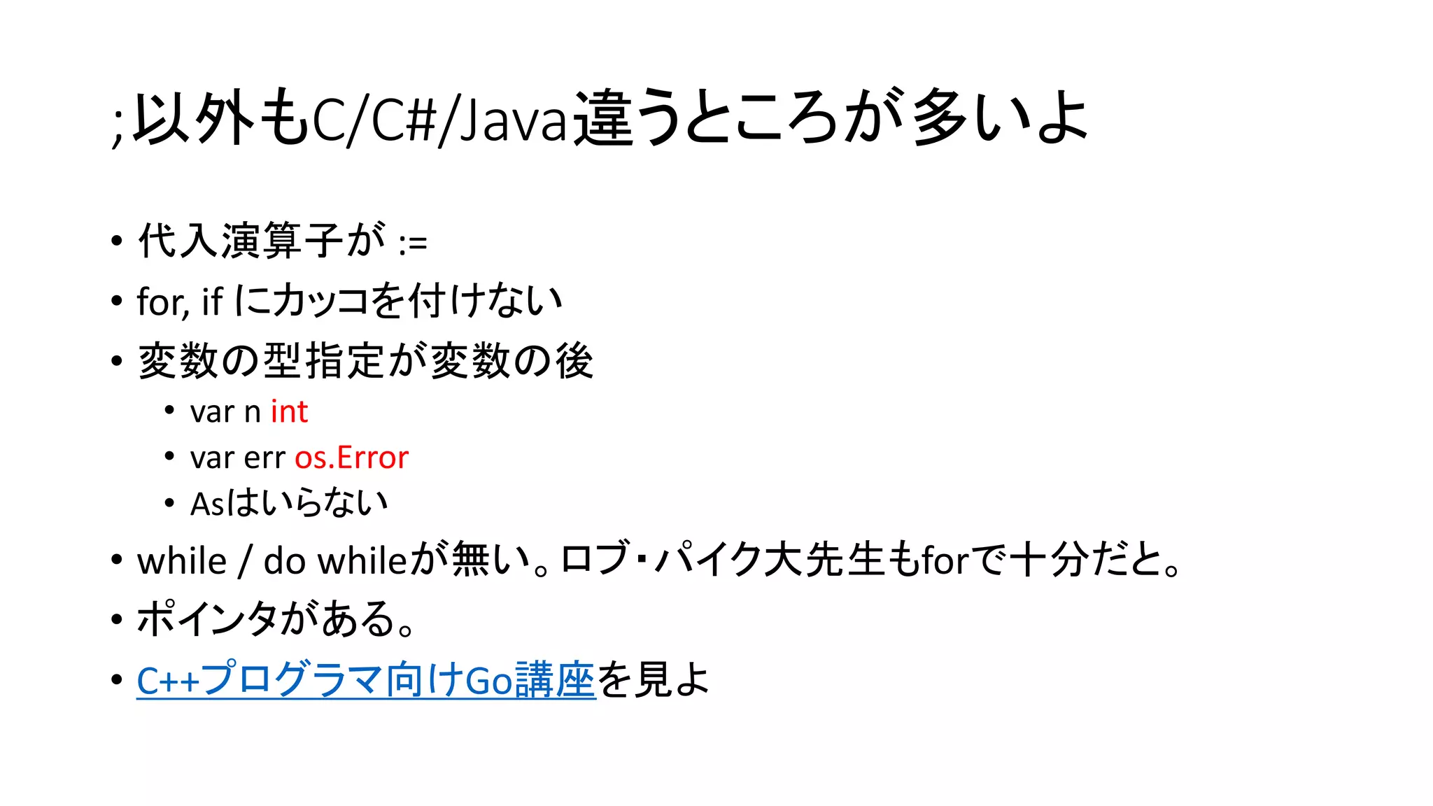 ;以外もC/C#/Java違うところが多いよ
• 代入演算子が :=
• for, if にカッコを付けない
• 変数の型指定が変数の後
• var n int
• var err os.Error
• Asはいらない
• while / do whileが無い。ロブ・パイク大先生もforで十分だと。
• ポインタがある。
• C++プログラマ向けGo講座を見よ
 