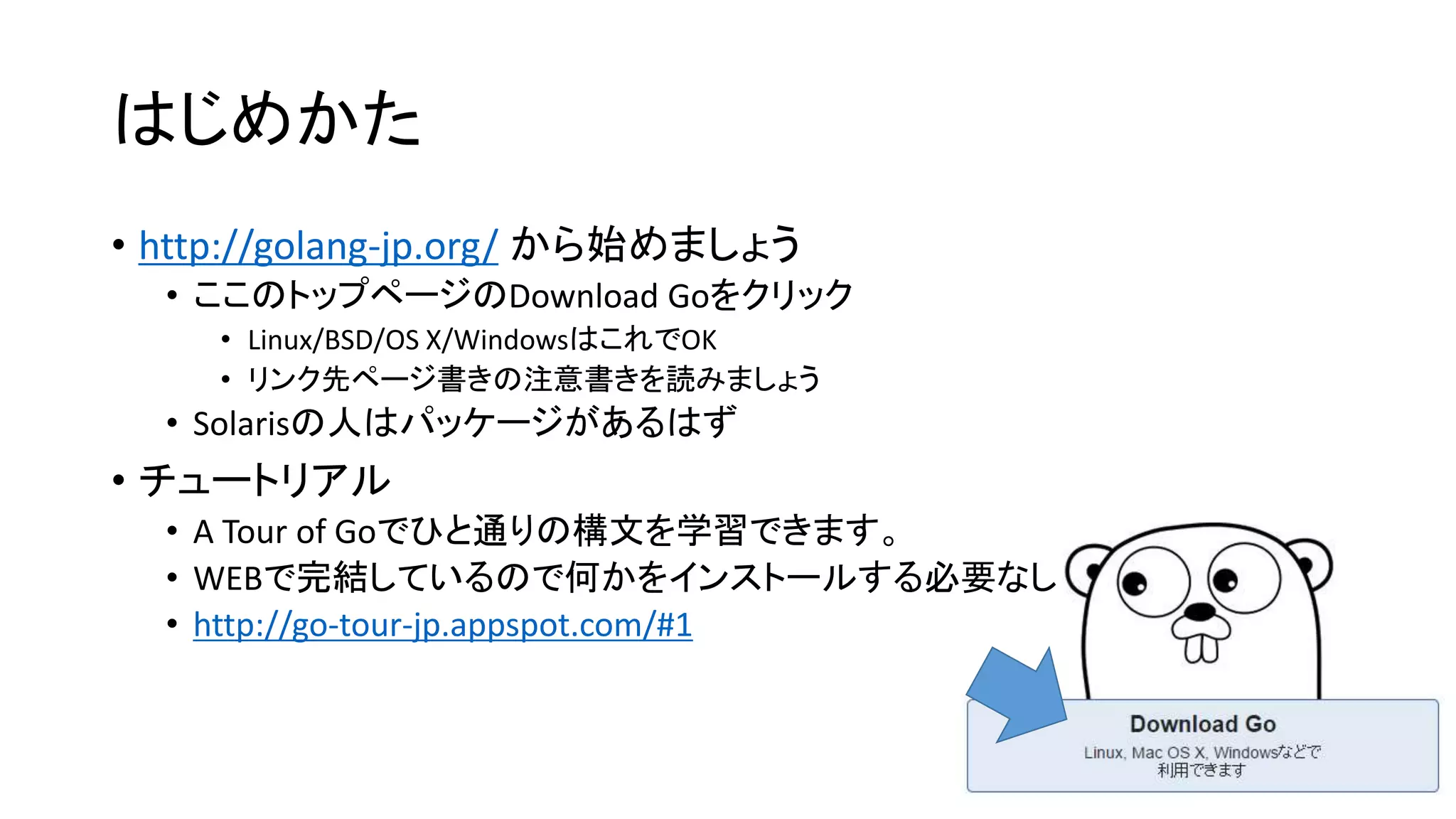 はじめかた
• http://golang-jp.org/ から始めましょう
• ここのトップページのDownload Goをクリック
• Linux/BSD/OS X/WindowsはこれでOK
• リンク先ページ書きの注意書きを読みましょう
• Solarisの人はパッケージがあるはず
• チュートリアル
• A Tour of Goでひと通りの構文を学習できます。
• WEBで完結しているので何かをインストールする必要なし
• http://go-tour-jp.appspot.com/#1
 