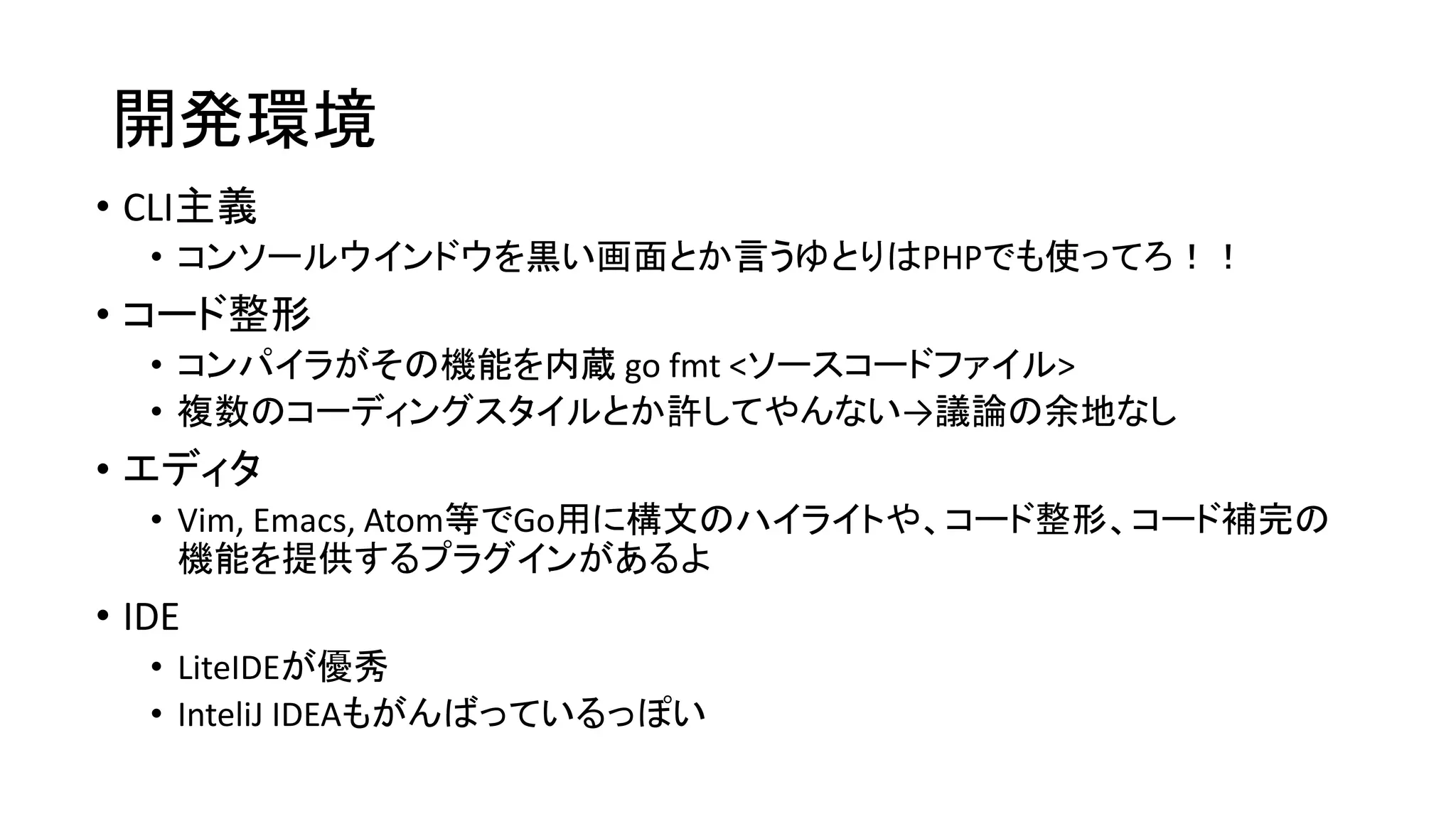 開発環境
• CLI主義
• コンソールウインドウを黒い画面とか言うゆとりはPHPでも使ってろ！！
• コード整形
• コンパイラがその機能を内蔵 go fmt <ソースコードファイル>
• 複数のコーディングスタイルとか許してやんない→議論の余地なし
• エディタ
• Vim, Emacs, Atom等でGo用に構文のハイライトや、コード整形、コード補完の
機能を提供するプラグインがあるよ
• IDE
• LiteIDEが優秀
• InteliJ IDEAもがんばっているっぽい
 