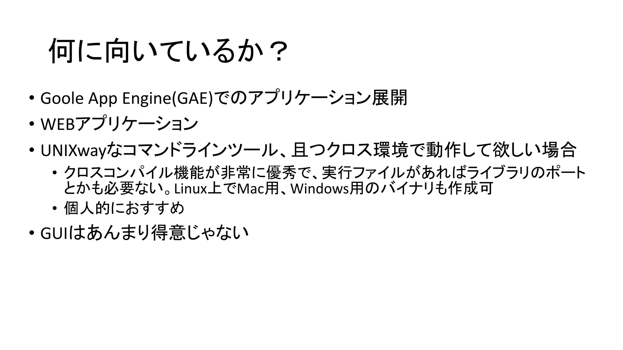 何に向いているか？
• Goole App Engine(GAE)でのアプリケーション展開
• WEBアプリケーション
• UNIXwayなコマンドラインツール、且つクロス環境で動作して欲しい場合
• クロスコンパイル機能が非常に優秀で、実行ファイルがあればライブラリのポート
とかも必要ない。Linux上でMac用、Windows用のバイナリも作成可
• 個人的におすすめ
• GUIはあんまり得意じゃない
 