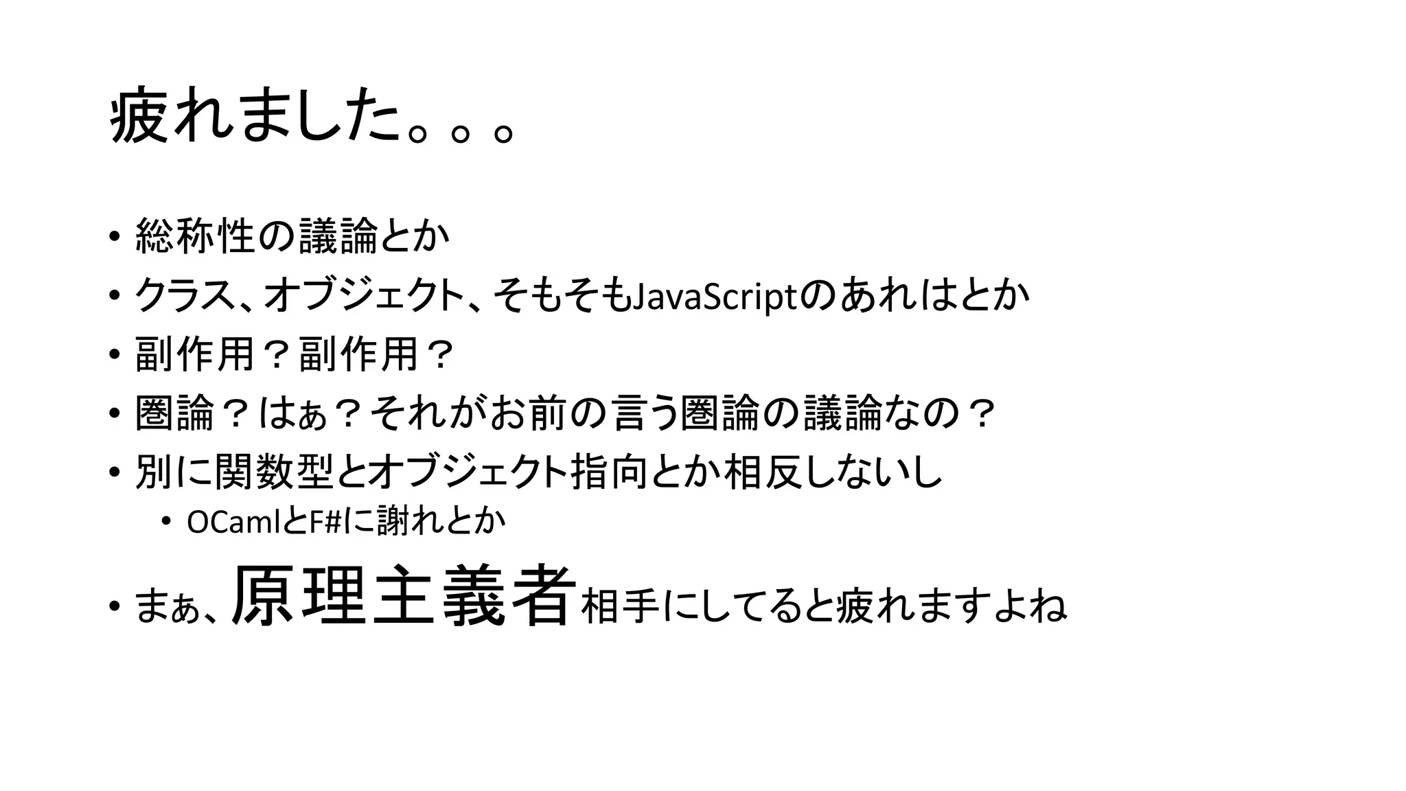 疲れました。。。
• 総称性の議論とか
• クラス、オブジェクト、そもそもJavaScriptのあれはとか
• 副作用？副作用？
• 圏論？はぁ？それがお前の言う圏論の議論なの？
• 別に関数型とオブジェクト指向とか相反しないし
• OCamlとF#に謝れとか
• まぁ、原理主義者相手にしてると疲れますよね
 
