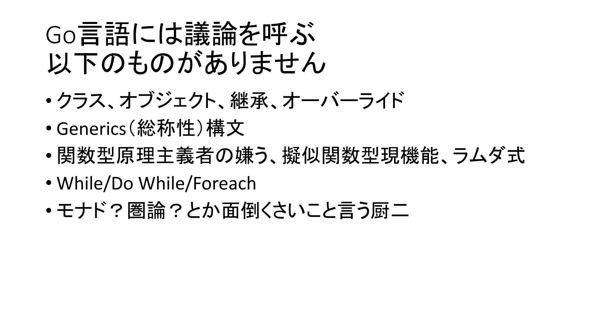 Go言語には議論を呼ぶ
以下のものがありません
• クラス、オブジェクト、継承、オーバーライド
• Generics（総称性）構文
• 関数型原理主義者の嫌う、擬似関数型現機能、ラムダ式
• While/Do While/Foreach
• モナド？圏論？とか面倒くさいこと言う厨二
 