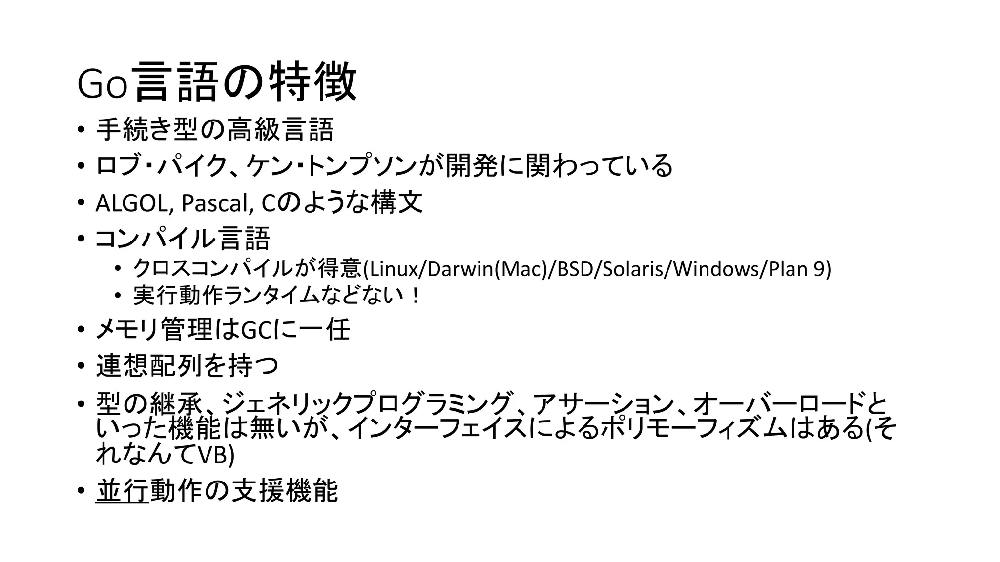 Go言語の特徴
• 手続き型の高級言語
• ロブ・パイク、ケン・トンプソンが開発に関わっている
• ALGOL, Pascal, Cのような構文
• コンパイル言語
• クロスコンパイルが得意(Linux/Darwin(Mac)/BSD/Solaris/Windows/Plan 9)
• 実行動作ランタイムなどない！
• メモリ管理はGCに一任
• 連想配列を持つ
• 型の継承、ジェネリックプログラミング、アサーション、オーバーロードと
いった機能は無いが、インターフェイスによるポリモーフィズムはある(そ
れなんてVB)
• 並行動作の支援機能
 