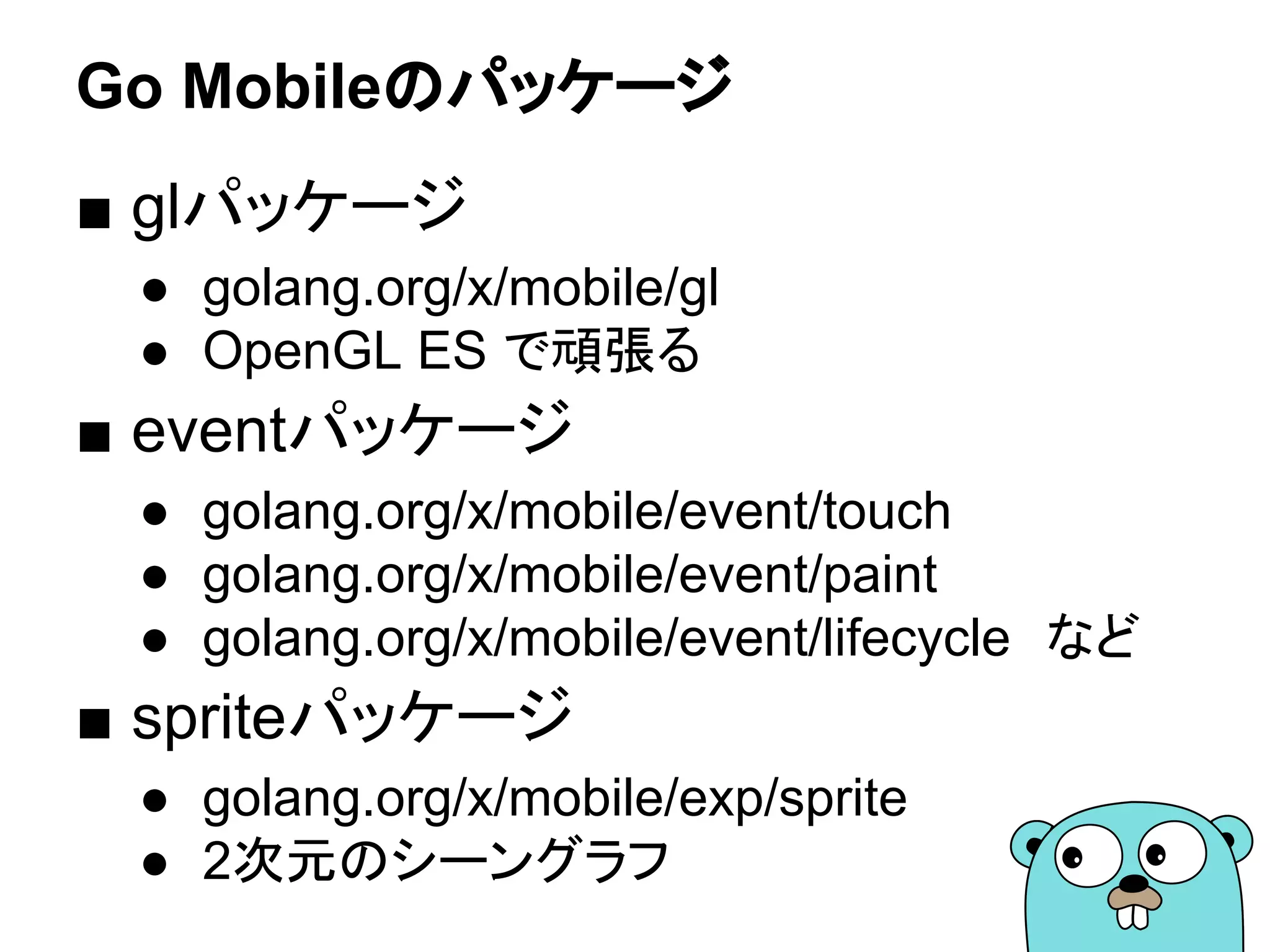Go Mobileのパッケージ
■ glパッケージ
● golang.org/x/mobile/gl
● OpenGL ES で頑張る
■ eventパッケージ
● golang.org/x/mobile/event/touch
● golang.org/x/mobile/event/paint
● golang.org/x/mobile/event/lifecycle　など
■ spriteパッケージ
● golang.org/x/mobile/exp/sprite
● 2次元のシーングラフ
 