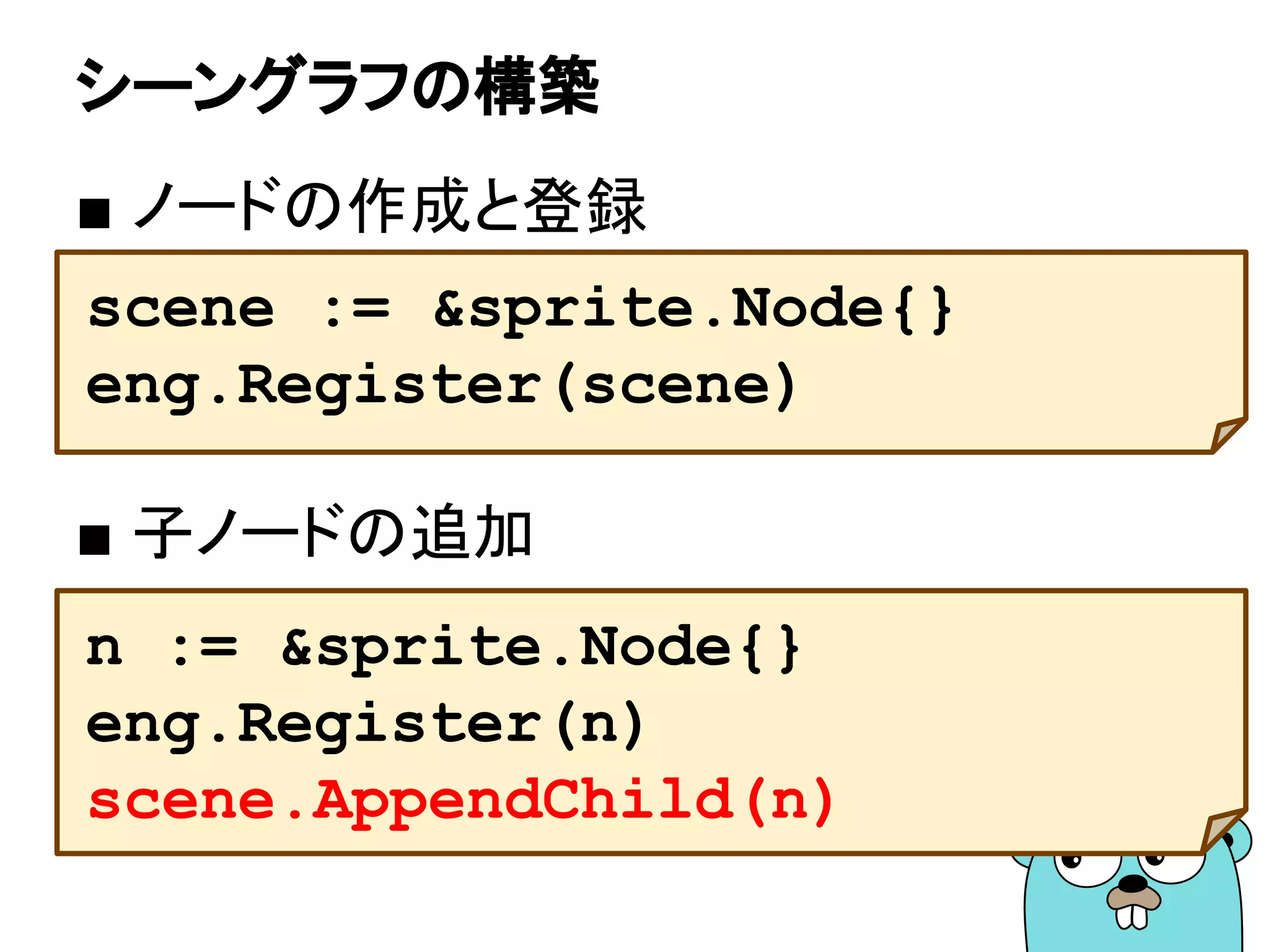 シーングラフの構築
■ ノードの作成と登録
■ 子ノードの追加
scene := &sprite.Node{}
eng.Register(scene)
n := &sprite.Node{}
eng.Register(n)
scene.AppendChild(n)
 