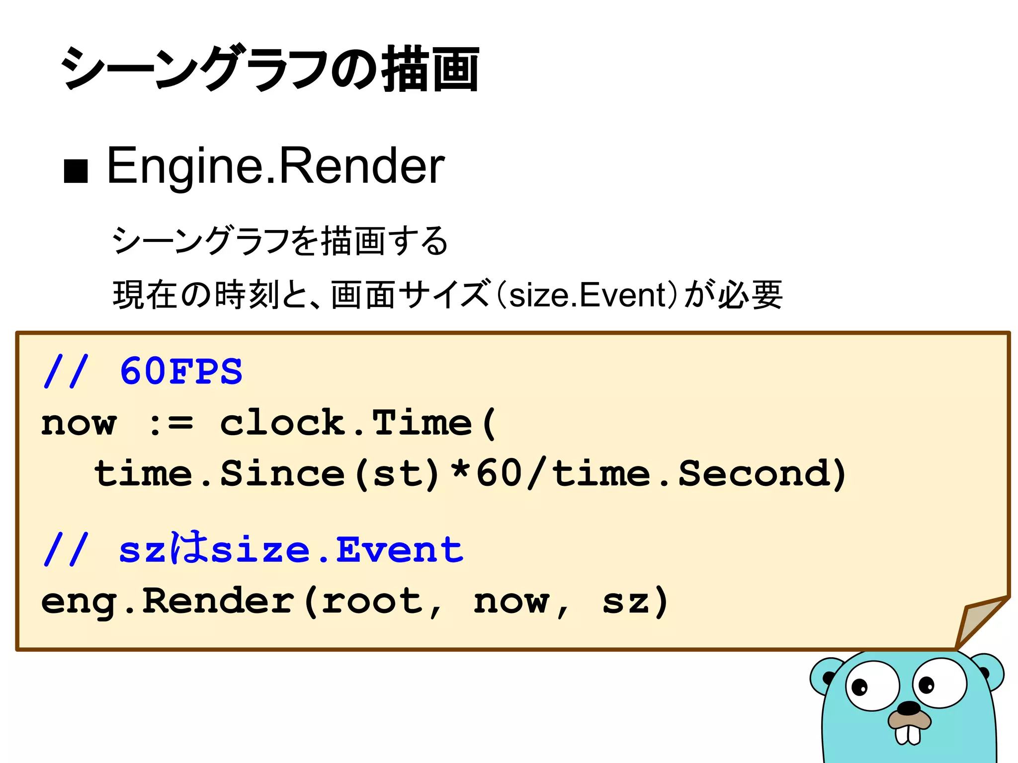シーングラフの描画
■ Engine.Render
シーングラフを描画する
現在の時刻と、画面サイズ（size.Event）が必要
// 60FPS
now := clock.Time(
time.Since(st)*60/time.Second)
// szはsize.Event
eng.Render(root, now, sz)
 