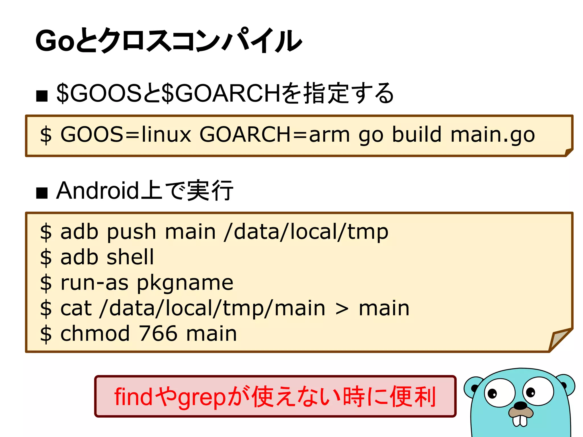 Goとクロスコンパイル
■ $GOOSと$GOARCHを指定する
$ GOOS=linux GOARCH=arm go build main.go
■ Android上で実行
$ adb push main /data/local/tmp
$ adb shell
$ run-as pkgname
$ cat /data/local/tmp/main > main
$ chmod 766 main
findやgrepが使えない時に便利
 