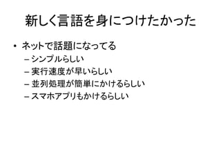 新しく言語を身につけたかった
• ネットで話題になってる
– シンプルらしい
– 実行速度が早いらしい
– 並列処理が簡単にかけるらしい
– スマホアプリもかけるらしい
 