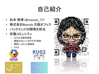自己紹介
• 松本 雅博（@massan_77）
• 株式会社Bascule 大阪オフィス
• バックエンドの開発を担当
• 所属コミュニティ
– GCPUG大阪支部長
– 関西おうちハッククラウド部長
– 関西ハッカソン勉強会
– KUG2
 