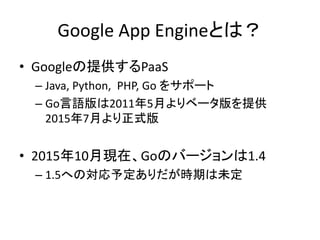 Google App Engineとは？
• Googleの提供するPaaS
– Java, Python, PHP, Go をサポート
– Go言語版は2011年5月よりベータ版を提供
2015年7月より正式版
• 2015年10月現在、Goのバージョンは1.4
– 1.5への対応予定ありだが時期は未定
 