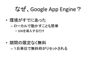 なぜ、Google App Engine？
• 環境がすでにあった
– ローカルで動かすことも簡単
• SDKを導入するだけ
• 期間の限定なく無料
– １日単位で無料枠がリセットされる
 