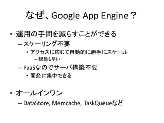 なぜ、Google App Engine？
• 運用の手間を減らすことができる
– スケーリング不要
• アクセスに応じて自動的に勝手にスケール
– 起動も早い
– PaaSなのでサーバ構築不要
• 開発に集中できる
• オールインワン
– DataStore, Memcache, TaskQueueなど
 