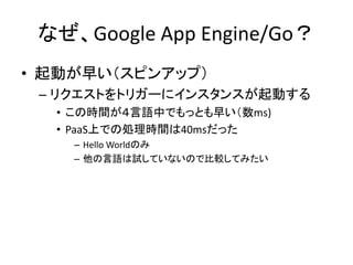 なぜ、Google App Engine/Go？
• 起動が早い（スピンアップ）
– リクエストをトリガーにインスタンスが起動する
• この時間が４言語中でもっとも早い（数ms)
• PaaS上での処理時間は40msだった
– Hello Worldのみ
– 他の言語は試していないので比較してみたい
 