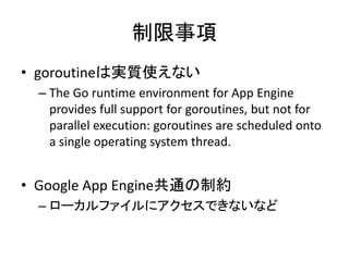 制限事項
• goroutineは実質使えない
– The Go runtime environment for App Engine provides full support for
goroutines, but not for parallel execution: goroutines are scheduled
onto a single operating system thread.
– IO待ち等で他のgoroutineに処理を渡すので、GAEでも利
用します（@sinmetal)
• Google App Engine共通の制約
– ローカルファイルにアクセスできないなど
 