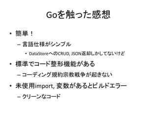 Goを触った感想
• 簡単！
– 言語仕様がシンプル
• DataStoreへのCRUD, JSON返却しかしてないけど
• 標準でコード整形機能がある
– コーディング規約宗教戦争が起きない
• 未使用import, 変数があるとビルドエラー
– クリーンなコード
 