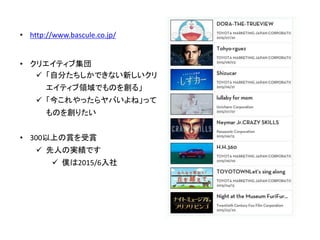 • http://www.bascule.co.jp/
• クリエイティブ集団
 「自分たちしかできない新しいクリ
エイティブ領域でものを創る」
 「今これやったらヤバいよね」って
ものを創りたい
• 300以上の賞を受賞
 先人の実績です
 僕は2015/6入社
 