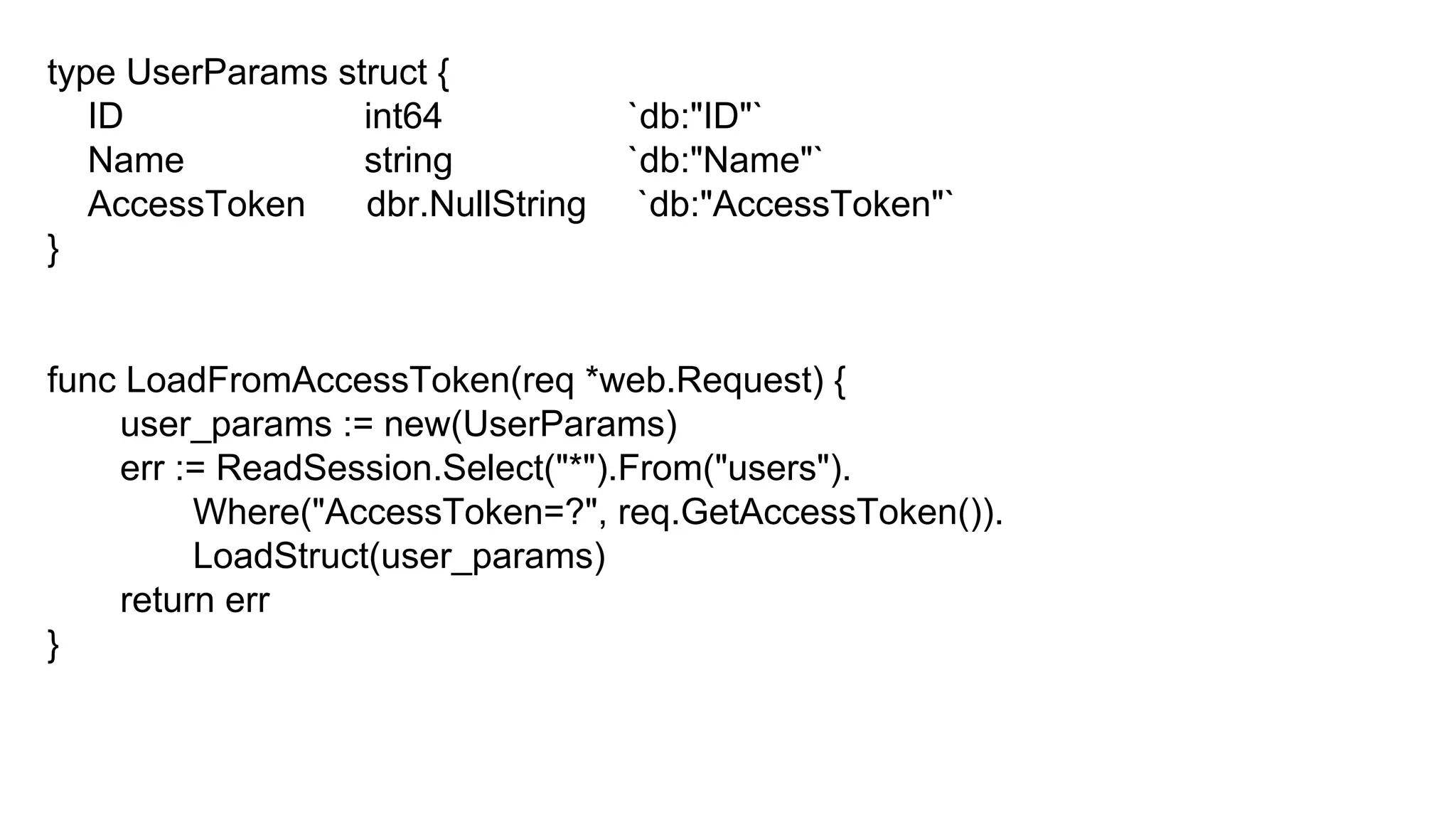 type UserParams struct {
ID int64 `db:"ID"`
Name string `db:"Name"`
AccessToken dbr.NullString `db:"AccessToken"`
}
func LoadFromAccessToken(req *web.Request) {
user_params := new(UserParams)
err := ReadSession.Select("*").From("users").
Where("AccessToken=?", req.GetAccessToken()).
LoadStruct(user_params)
return err
}
 