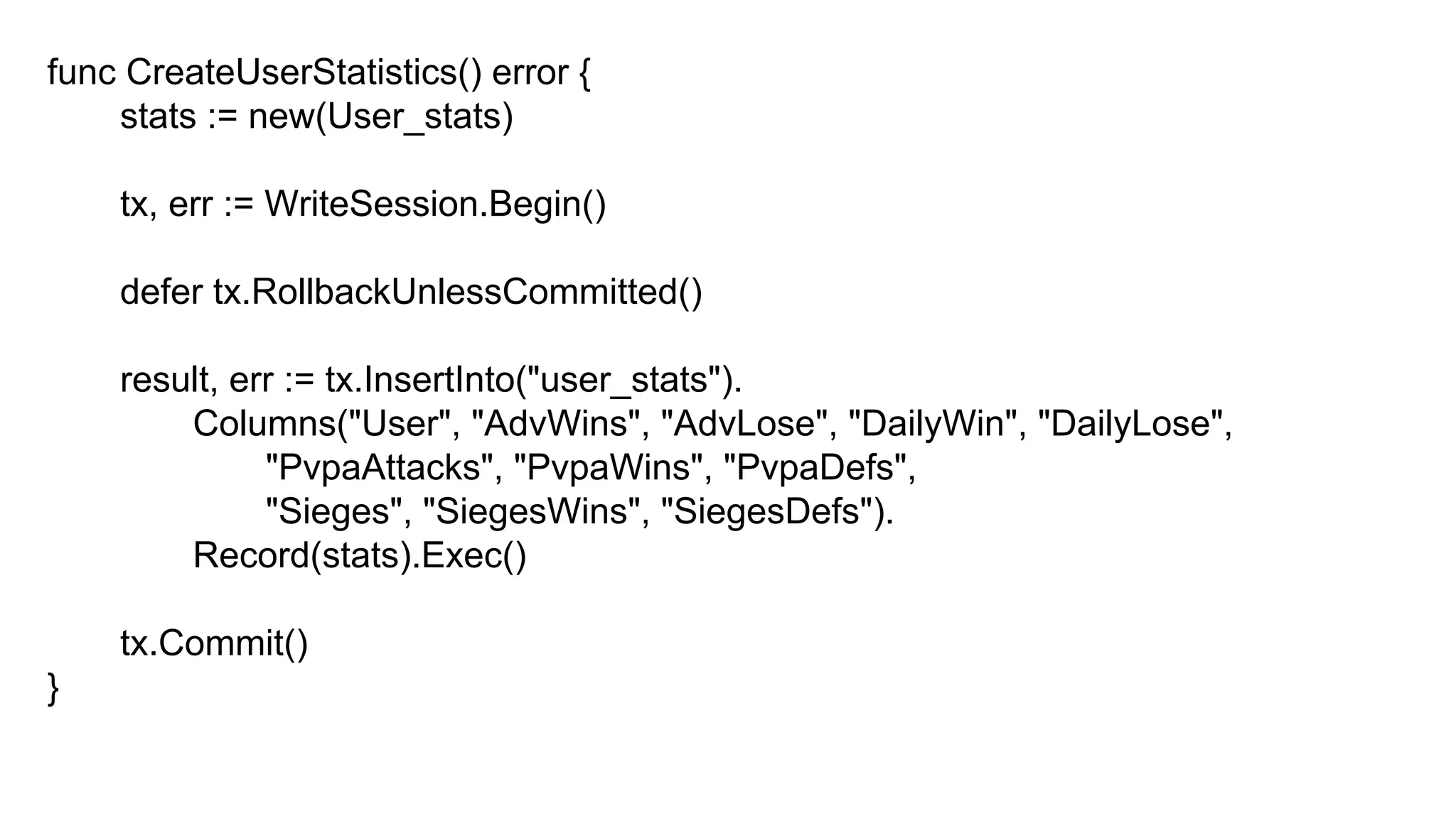 func CreateUserStatistics() error {
stats := new(User_stats)
tx, err := WriteSession.Begin()
defer tx.RollbackUnlessCommitted()
result, err := tx.InsertInto("user_stats").
Columns("User", "AdvWins", "AdvLose", "DailyWin", "DailyLose",
"PvpaAttacks", "PvpaWins", "PvpaDefs",
"Sieges", "SiegesWins", "SiegesDefs").
Record(stats).Exec()
tx.Commit()
}
 