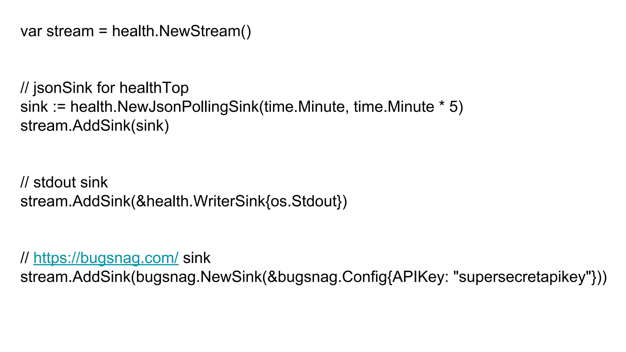 var stream = health.NewStream()
// jsonSink for healthTop
sink := health.NewJsonPollingSink(time.Minute, time.Minute * 5)
stream.AddSink(sink)
// stdout sink
stream.AddSink(&health.WriterSink{os.Stdout})
// https://bugsnag.com/ sink
stream.AddSink(bugsnag.NewSink(&bugsnag.Config{APIKey: "supersecretapikey"}))
 