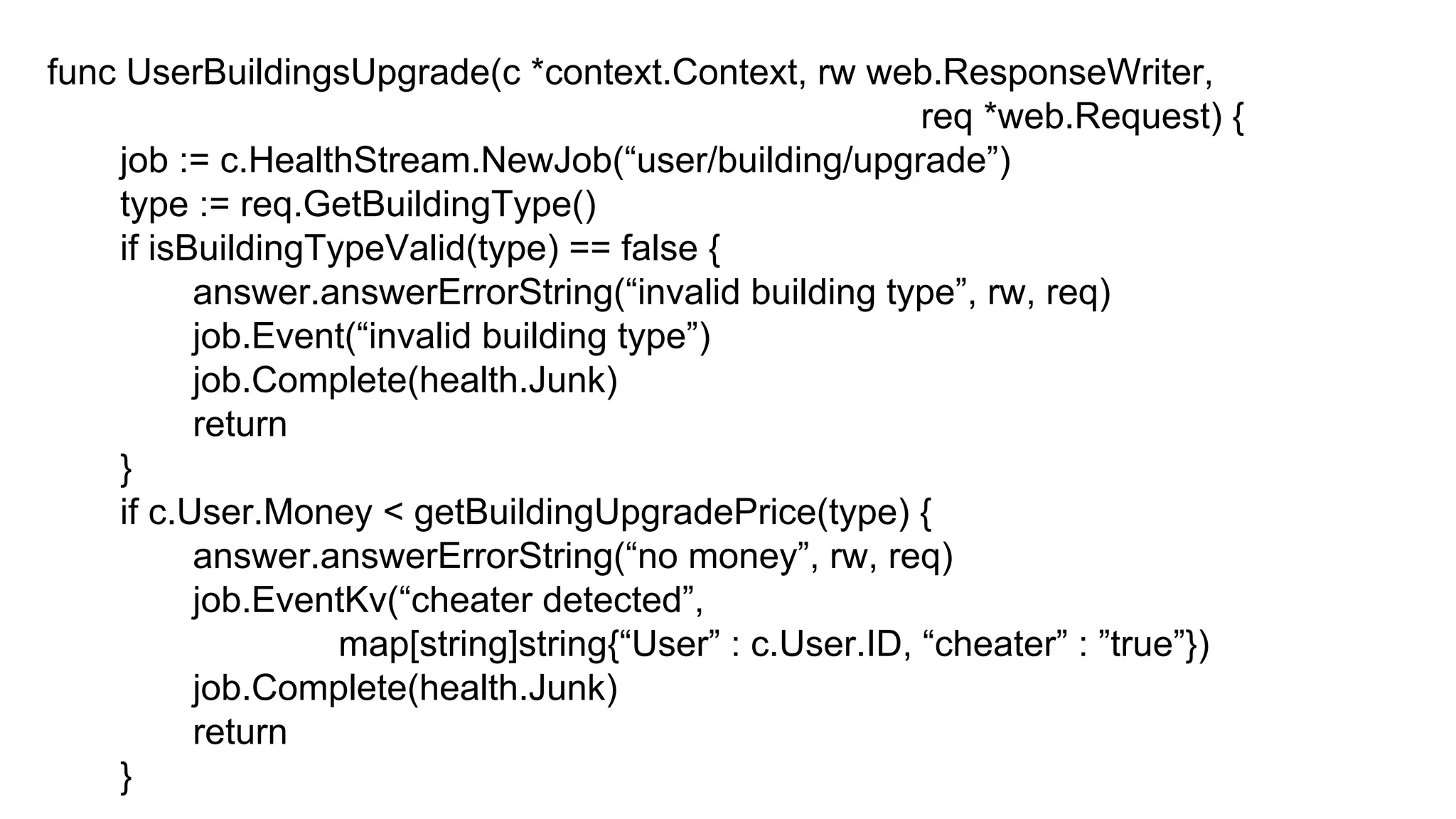 func UserBuildingsUpgrade(c *context.Context, rw web.ResponseWriter,
req *web.Request) {
job := c.HealthStream.NewJob(“user/building/upgrade”)
type := req.GetBuildingType()
if isBuildingTypeValid(type) == false {
answer.answerErrorString(“invalid building type”, rw, req)
job.Event(“invalid building type”)
job.Complete(health.Junk)
return
}
if c.User.Money < getBuildingUpgradePrice(type) {
answer.answerErrorString(“no money”, rw, req)
job.EventKv(“cheater detected”,
map[string]string{“User” : c.User.ID, “cheater” : ”true”})
job.Complete(health.Junk)
return
}
 