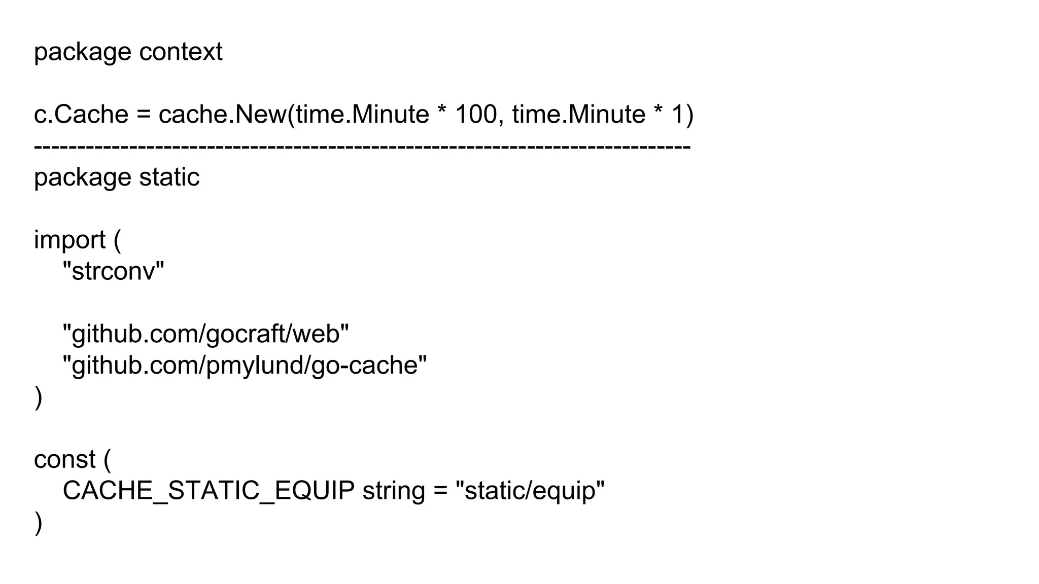 package context
c.Cache = cache.New(time.Minute * 100, time.Minute * 1)
----------------------------------------------------------------------------
package static
import (
"strconv"
"github.com/gocraft/web"
"github.com/pmylund/go-cache"
)
const (
CACHE_STATIC_EQUIP string = "static/equip"
)
 