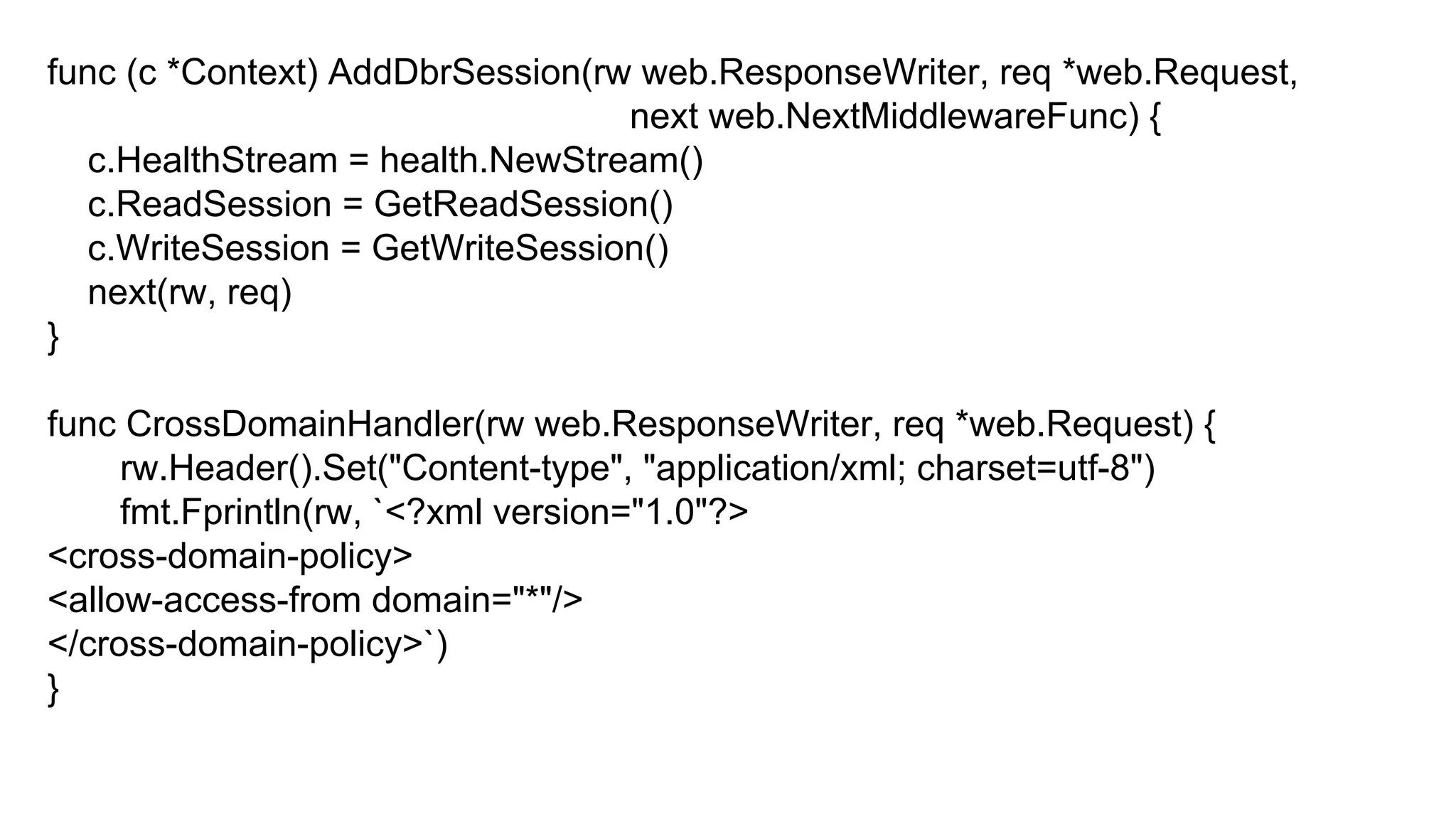func (c *Context) AddDbrSession(rw web.ResponseWriter, req *web.Request,
next web.NextMiddlewareFunc) {
c.HealthStream = health.NewStream()
c.ReadSession = GetReadSession()
c.WriteSession = GetWriteSession()
next(rw, req)
}
func CrossDomainHandler(rw web.ResponseWriter, req *web.Request) {
rw.Header().Set("Content-type", "application/xml; charset=utf-8")
fmt.Fprintln(rw, `<?xml version="1.0"?>
<cross-domain-policy>
<allow-access-from domain="*"/>
</cross-domain-policy>`)
}
 