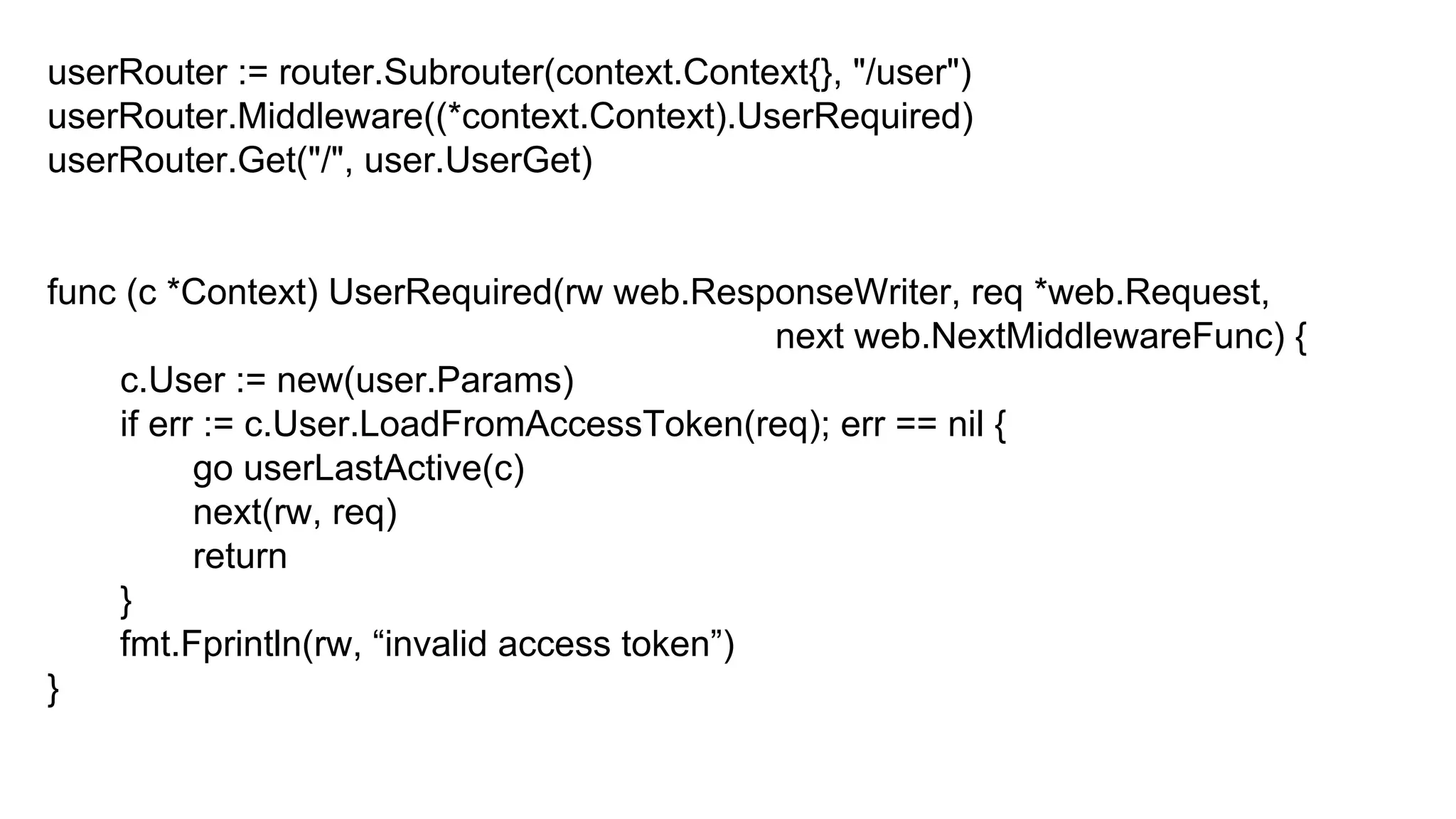 userRouter := router.Subrouter(context.Context{}, "/user")
userRouter.Middleware((*context.Context).UserRequired)
userRouter.Get("/", user.UserGet)
func (c *Context) UserRequired(rw web.ResponseWriter, req *web.Request,
next web.NextMiddlewareFunc) {
c.User := new(user.Params)
if err := c.User.LoadFromAccessToken(req); err == nil {
go userLastActive(c)
next(rw, req)
return
}
fmt.Fprintln(rw, “invalid access token”)
}
 