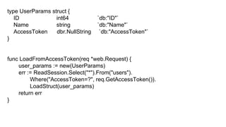 type UserParams struct {
ID int64 `db:"ID"`
Name string `db:"Name"`
AccessToken dbr.NullString `db:"AccessToken"`
}
func LoadFromAccessToken(req *web.Request) {
user_params := new(UserParams)
err := ReadSession.Select("*").From("users").
Where("AccessToken=?", req.GetAccessToken()).
LoadStruct(user_params)
return err
}
 