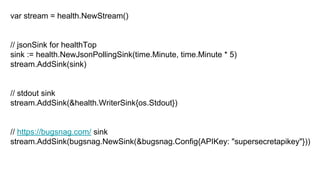 var stream = health.NewStream()
// jsonSink for healthTop
sink := health.NewJsonPollingSink(time.Minute, time.Minute * 5)
stream.AddSink(sink)
// stdout sink
stream.AddSink(&health.WriterSink{os.Stdout})
// https://bugsnag.com/ sink
stream.AddSink(bugsnag.NewSink(&bugsnag.Config{APIKey: "supersecretapikey"}))
 