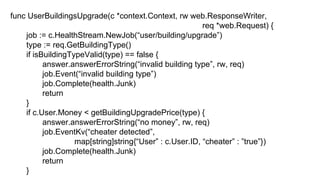 func UserBuildingsUpgrade(c *context.Context, rw web.ResponseWriter,
req *web.Request) {
job := c.HealthStream.NewJob(“user/building/upgrade”)
type := req.GetBuildingType()
if isBuildingTypeValid(type) == false {
answer.answerErrorString(“invalid building type”, rw, req)
job.Event(“invalid building type”)
job.Complete(health.Junk)
return
}
if c.User.Money < getBuildingUpgradePrice(type) {
answer.answerErrorString(“no money”, rw, req)
job.EventKv(“cheater detected”,
map[string]string{“User” : c.User.ID, “cheater” : ”true”})
job.Complete(health.Junk)
return
}
 
