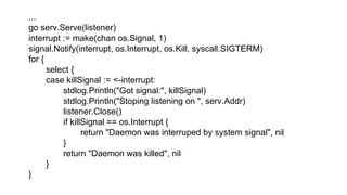 ...
go serv.Serve(listener)
interrupt := make(chan os.Signal, 1)
signal.Notify(interrupt, os.Interrupt, os.Kill, syscall.SIGTERM)
for {
select {
case killSignal := <-interrupt:
stdlog.Println("Got signal:", killSignal)
stdlog.Println("Stoping listening on ", serv.Addr)
listener.Close()
if killSignal == os.Interrupt {
return "Daemon was interruped by system signal", nil
}
return "Daemon was killed", nil
}
}
 