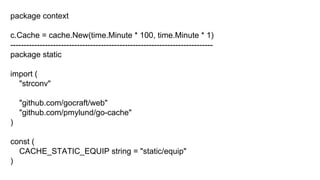 package context
c.Cache = cache.New(time.Minute * 100, time.Minute * 1)
----------------------------------------------------------------------------
package static
import (
"strconv"
"github.com/gocraft/web"
"github.com/pmylund/go-cache"
)
const (
CACHE_STATIC_EQUIP string = "static/equip"
)
 