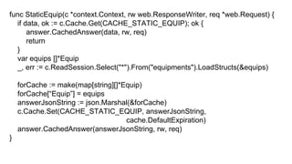 func StaticEquip(c *context.Context, rw web.ResponseWriter, req *web.Request) {
if data, ok := c.Cache.Get(CACHE_STATIC_EQUIP); ok {
answer.CachedAnswer(data, rw, req)
return
}
var equips []*Equip
_, err := c.ReadSession.Select("*").From("equipments").LoadStructs(&equips)
forCache := make(map[string][]*Equip)
forCache[“Equip”] = equips
answerJsonString := json.Marshal(&forCache)
c.Cache.Set(CACHE_STATIC_EQUIP, answerJsonString,
cache.DefaultExpiration)
answer.CachedAnswer(answerJsonString, rw, req)
}
 