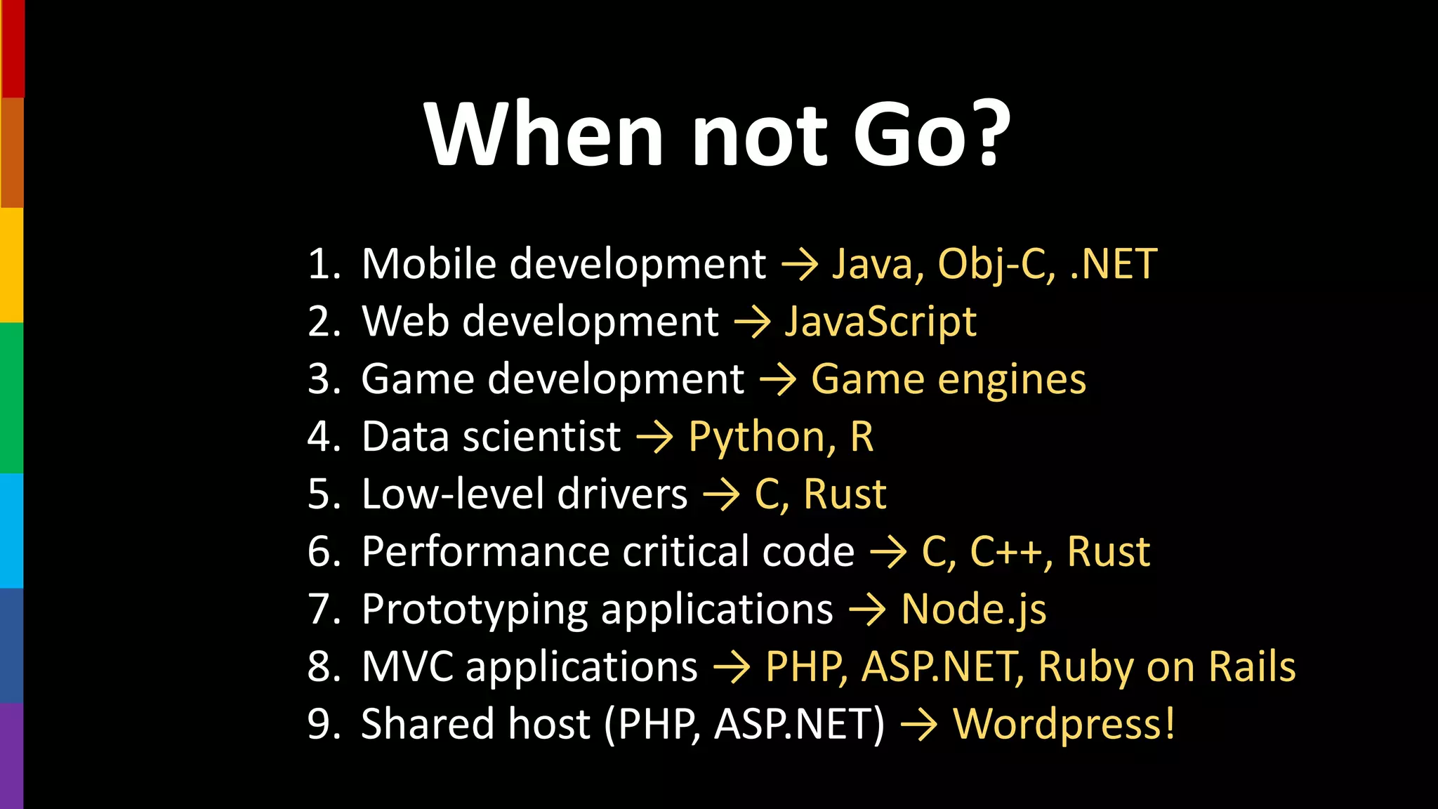 When not Go?
1. Mobile development → Java, Obj-C, .NET
2. Web development → JavaScript
3. Game development → Game engines
4. Data scientist → Python, R
5. Low-level drivers → C, Rust
6. Performance critical code → C, C++, Rust
7. Prototyping applications → Node.js
8. MVC applications → PHP, ASP.NET, Ruby on Rails
9. Shared host (PHP, ASP.NET) → Wordpress!
 