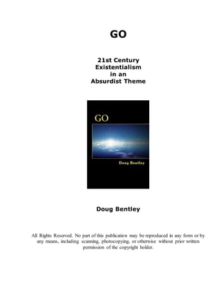 GO
21st Century
Existentialism
in an
Absurdist Theme
Doug Bentley
All Rights Reserved. No part of this publication may be reproduced in any form or by
any means, including scanning, photocopying, or otherwise without prior written
permission of the copyright holder.
 