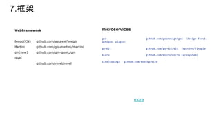 7.框架
WebFramework
Beego(CN) github.com/astaxie/beego
Martini github.com/go-martini/martini
gin(new) github.com/gin-gonic/gin
revel
github.com/revel/revel
microservices
goa github.com/goadesign/goa （design first、
autogen、plugin）
go-kit github.com/go-kit/kit （twitter/finagle）
micro github.com/micro/micro (ecosystem)
kite(koding) github.com/koding/kite
more
 