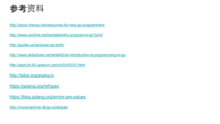 参考资料
http://dave.cheney.net/resources-for-new-go-programmers
http://www.oschina.net/translate/why-program-in-go?print
http://guolei.us/sanjuban-go-birth/
http://www.slideshare.net/while42/an-introduction-to-programming-in-go
http://gopl-zh.b0.upaiyun.com/ch0/ch0-01.html
http://labix.org/gopkg.in
https://golang.org/ref/spec
https://blog.golang.org/errors-are-values
http://morsmachine.dk/go-scheduler
 