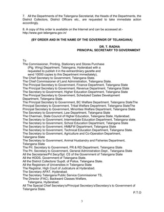 3
7. All the Departments of the Telangana Secretariat, the Heads of the Departments, the
District Collectors, District Officers etc., are requested to take immediate action
accordingly.
8. A copy of this order is available on the Internet and can be accessed at:-
http://www.goir.telangana.gov.in/
(BY ORDER AND IN THE NAME OF THE GOVERNOR OF TELANGANA)
DR. T. RADHA
PRINCIPAL SECRETARY TO GOVERNMENT
INCIPAL SECRETY TO GOVERNMENT
To
The Commissioner, Printing, Stationery and Stores Purchase
(Ptg. Wing) Department, Telangana, Hyderabad with a
requested to publish it in the extraordinary gazette and
send 10000 copies to this Department immediately),
The Chief Secretary to Government, Telangana State.
The Chief Commissioner of Land Administration, Telangana State.
The Principal Secretary to Government, Finance Department, Telangana State
The Principal Secretary to Government, Revenue Department, Telangana State
The Secretary to Government, Higher Education Department, Telangana State
The Principal Secretary to Government, Scheduled Castes Development
Department, Telangana State.
The Principal Secretary to Government, BC Welfare Department, Telangana StateThe
Principal Secretary to Government, Tribal Welfare Department, Telangana StateThe
Principal Secretary to Government, Minorities Welfare Department, Telangana State
The Secretary to Government, Law Department, Telangana State
The Chairman, State Council of Higher Education, Telangana State, Hyderabad.
The Secretary to Government, Intermediate Education Department, Telangana state.
The Secretary to Government, School Education Department, Telangana State
The Secretary to Government, HM&FW Department, Telangana State
The Secretary to Government, Technical Education Department, Telangana State.
The Secretary to Government, Agriculture and Co-Operation Department,
Telangana State
The Secretary to Government, Animal Husbandry and Fisheries Department,
Telangana State
The Prl. Secretary to Government, PR & RD Department, Telangana State
The Prl. Secretary to Government, General Administration Dept., Telangana State
All the Secretaries/Prl.Secy/Spl. CS of the Government of Telangana State
All the HODS, Government of Telangana State.
All the District Collectors/ Supdt. of Police, Telangana State.
All the Registrars of Universities in Telangana State
The Registrar, High Court of Judicature at Hyderabad.
The Secretary APAT, Hyderabad.
The Secretary Telangana Public Service Commissioner TS,
The Director (FAC), Backward Classes Welfare,
Telangana, Hyderabad.
All The Special Chief Secretary’s/Principal Secretary’s/Secretary’s to Government of
Telangana State.
P.T.O
 