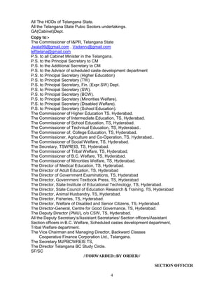 4
All The HODs of Telangana State.
All the Telangana State Pubic Sectors undertakings.
GA(Cabinet)Dept.
Copy to:-
The Commissioner of I&PR, Telangana State
Jwala99@gmail.com , Vadanrv@gmail.com
lefttelana@gmail.com
P.S. to all Cabinet Minister in the Telangana.
P.S. to the Principal Secretary to CM
P.S. to the Additional Secretary to CM
P.S. to the Advisor of scheduled caste development department
P.S. to Principal Secretary (Higher Education)
P.S. to Principal Secretary (TW)
P.S. to Principal Secretary, Fin. (Expr.SW) Dept.
P.S. to Principal Secretary (SW).
P.S. to Principal Secretary (BCW).
P.S. to Principal Secretary (Minorities Welfare).
P.S. to Principal Secretary (Disabled Welfare).
P.S. to Principal Secretary (School Education).
The Commissioner of Higher Education TS. Hyderabad.
The Commissioner of Intermediate Education, TS, Hyderabad.
The Commissioner of School Education, TS, Hyderabad.
The Commissioner of Technical Education, TS, Hyderabad..
The Commissioner of, College Education, TS, Hyderabad.
The Commissioner, Agriculture and Co-Operation, TS, Hyderabad..
The Commissioner of Social Welfare, TS, Hyderabad.
The Secretary, TSWREIS, TS, Hyderabad.
The Commissioner of Tribal Welfare, TS, Hyderabad.
The Commissioner of B.C. Welfare, TS, Hyderabad.
The Commissioner of Minorities Welfare, TS, Hyderabad.
The Director of Medical Education, TS, Hyderabad.
The Director of Adult Education, TS, Hyderabad
The Director of Government Examinations, TS, Hyderabad
The Director, Government Textbook Press, TS, Hyderabad
The Director, State Institute of Educational Technology, TS, Hyderabad.
The Director, State Council of Education Research & Training, TS, Hyderabad
The Director, Animal Husbandry, TS, Hyderabad.
The Director, Fisheries, TS, Hyderabad.
The Director, Welfare of Disabled and Senior Citizens, TS, Hyderabad.
The Director-General, Centre for Good Governance, TS, Hyderabad.
The Deputy Director (PMU), o/o CSW, TS, Hyderabad.
All the Deputy Secretary’s/Assistant Secretaries/ Section officers/Assistant
Section officers in B.C. Welfare, Scheduled castes development department,
Tribal Welfare department.
The Vice Chairman and Managing Director, Backward Classes
Cooperative Finance Corporation Ltd., Telangana.
The Secretary MJPBCWREIS TS,
The Director Telangana BC Study Circle.
SF/SC
//FORWARDED::BY ORDER//
SECTION OFFICER
 