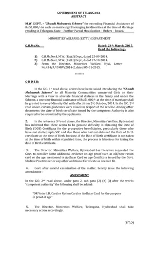 GOVERNMENT OF TELANGANA
ABSTRACT
M.W. DEPT. – “Shaadi Mubaarak Scheme” for extending Financial Assistance of
Rs.51,000/- to each un-married girl belonging to Minorities at the time of Marriage
residing in Telangana State – Further Partial Modification – Orders – Issued.
MINORITIES WELFARE (ESTT.I) DEPARTMENT
G.O.Ms.No. Dated: 24th, March, 2015.
Read the following:-
1) G.O.Ms.No.4, M.W. (Estt.I) Dept., dated 25-09-2014.
2) G.O.Ms.No.6, M.W. (Estt.I) Dept., dated 27-10-2014.
3) From the Director, Minorities Welfare, Hyd., Letter
No.434/A/ DMW/2014-2, dated 05-01-2015.
*******
O R D E R:
In the G.O. 1st read above, orders have been issued introducing the “Shaadi
Mubaarak Scheme” to all Minority Communities unmarried Girls on their
Marriage with a view to alleviate financial distress in the family and under the
Scheme, a one time financial assistance of Rs.51,000/- at the time of marriage shall
be granted to every Minority Girl with effect from 2nd, October, 2014. In the G.O. 2nd
read above, certain guidelines were issued in respect of the scheme. Among other
documents the date of birth certificate issued by the competent Authority is also
required to be submitted by the applicants.
2. In the reference 3rd read above, the Director, Minorities Welfare, Hyderabad
has informed that there seems to be genuine difficulty in obtaining the Date of
Birth (DOB) Certificate for the prospective beneficiaries, particularly those who
have not studied upto SSC and also those who had not obtained the Date of Birth
certificate at the time of Birth, because, if the Date of Birth certificate is not taken
at the time of birth within stipulated time, the process is laborious for taking the
date of Birth certificate.
3. The Director, Minorities Welfare, Hyderabad has therefore requested the
Govt. to consider some additional evidence on age proof such as old/new ration
card or the age mentioned in Aadhaar Card or age Certificate issued by the Govt.
Medical Practitioner or any other additional Certificate as deemed fit.
4. Govt. after careful examination of the matter, hereby issue the following
amendment :-
AMENDMENT
In the G.O. 2nd read above, under para 2, sub para (2) (b) (i) after the words
“competent authority” the following shall be added:
“OR Voter I.D. Card or Ration Card or Aadhaar Card for the purpose
of proof of age”
5. The Director, Minorities Welfare, Telangana, Hyderabad shall take
necessary action accordingly.
(P.T.O)
 