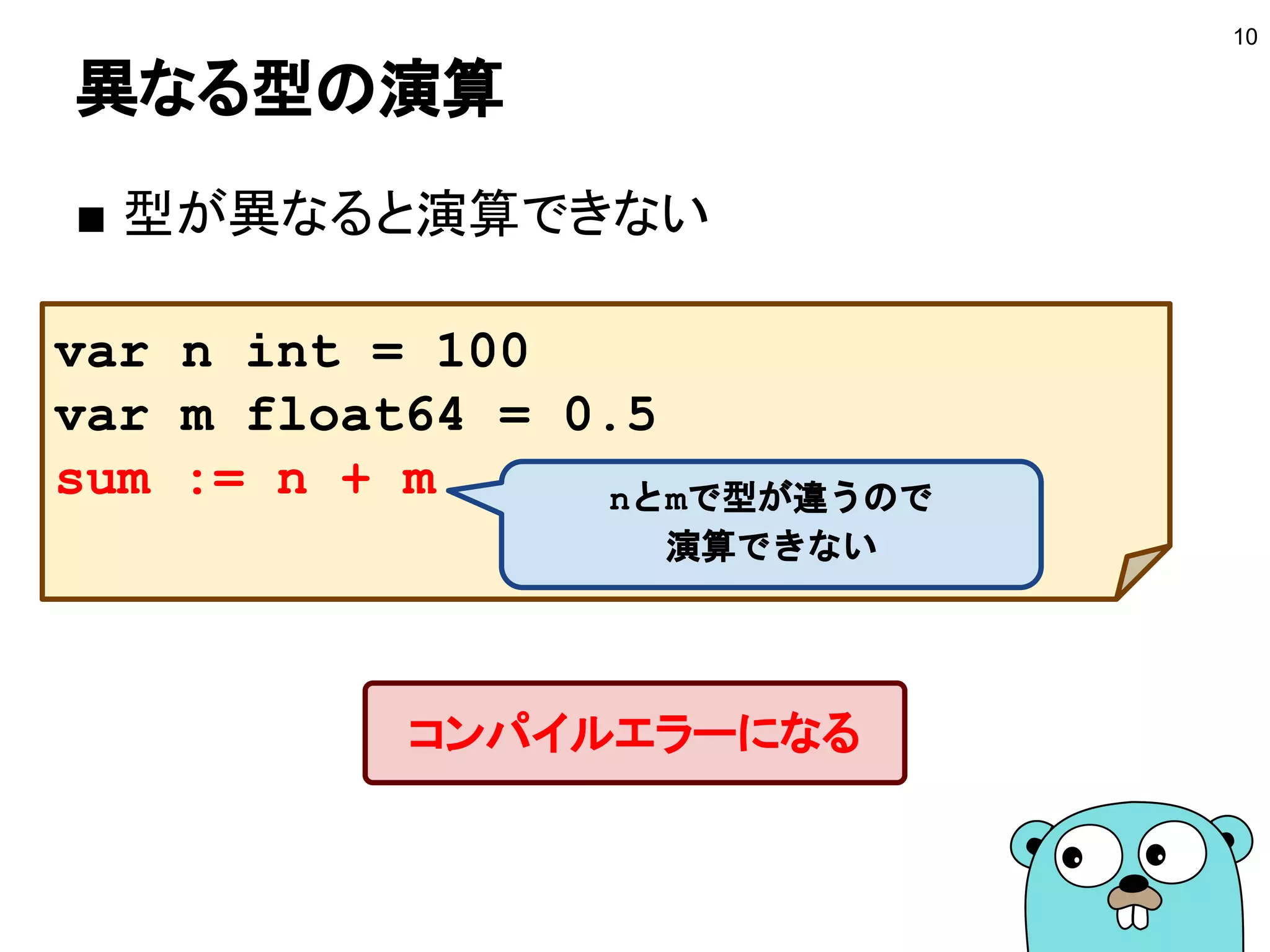 異なる型の演算
■ 型が異なると演算できない
10
var n int = 100
var m float64 = 0.5
sum := n + m
コンパイルエラーになる
nとmで型が違うので
演算できない
 